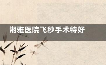 湘雅医院飞秒手术特好的医生推荐！三位医师解析：李华|张明|王晓峰医生改善比较快！